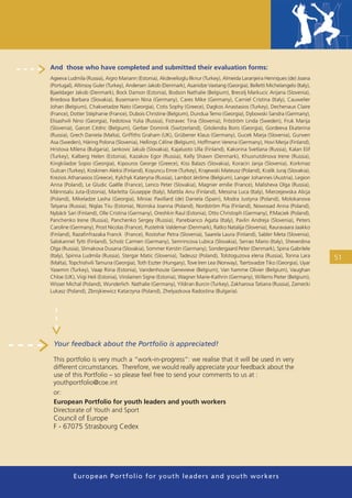 And those who have completed and submitted their evaluation forms:
Ageeva Ludmila (Russia), Aigro Mariann (Estonia), Akdevelioglu Ilknur (Turkey), Almeida Laranjeira Henriques (de) Joana
(Portugal), Altinsoy Guler (Turkey), Andersen Jakob (Denmark), Asanidze Vaxtang (Georgia), Belletti Michelangelo (Italy),
Bjaeldager Jakob (Denmark), Bock Damon (Estonia), Bodson Nathalie (Belgium), Brecelj Markucic Arijana (Slovenia),
Briedova Barbara (Slovakia), Busemann Nina (Germany), Cares Mike (Germany), Carniel Cristina (Italy), Cauwelier
Johan (Belgium), Chakvetadze Nato (Georgia), Cotis Sophy (Greece), Dagkos Anastasios (Turkey), Dechenaux Claire
(France), Dotter Stéphanie (France), Dubois Christine (Belgium), Dundua Temo (Georgia), Dybowski Sandra (Germany),
Elisashvili Nino (Georgia), Fedotova Yulia (Russia), Fistravec Tina (Slovenia), Fröström Linda (Sweden), Fruk Marija
(Slovenia), Garcet Cédric (Belgium), Gerber Dominik (Switzerland), Gitolendia Boris (Georgia), Gordeeva Ekaterina
(Russia), Grech Daniela (Malta), Grifﬁths Graham (UK), Grübener Klaus (Germany), Gucek Marja (Slovenia), Gunven
Asa (Sweden), Häring Polona (Slovenia), Hellings Céline (Belgium), Hoffmann Verena (Germany), Hovi Merja (Finland),
Hristova Milena (Bulgaria), Jankovic Jakub (Slovakia), Kajaluoto Ulla (Finland), Kakorina Svetlana (Russia), Kalan Elif
(Turkey), Kalberg Helen (Estonia), Kazakov Egor (Russia), Kelly Shawn (Denmark), Khusnutdinova Irene (Russia),
Kingkiladze Sopio (Georgia), Kipouros George (Greece), Kiss Balazs (Slovakia), Koracin Janja (Slovenia), Korkmaz
Gulcan (Turkey), Koskinen Aleksi (Finland), Koyuncu Emre (Turkey), Krajewski Mateusz (Poland), Kralik Juraj (Slovakia),
Krezios Athanasios (Greece), Kylchyk Kateryna (Russia), Lambot Jérôme (Belgium), Langer Johannes (Austria), Legion
Anna (Poland), Le Gludic Gaëlle (France), Lenco Peter (Slovakia), Magnier emilie (France), Malisheva Olga (Russia),
Männisalu Juta-(Estonia), Marletta Giuseppe (Italy), Mattila Anu (Finland), Messina Luca (Italy), Mierzejewska Alicja
(Poland), Mikeladze Lasha (Georgia), Miniac Pavillard (de) Daniela (Spain), Modra Justyna (Poland), Molokanova
Tatyana (Russia), Niglas Tiiu (Estonia), Nizinska Joanna (Poland), Nordström Piia (Finland), Nowosad Anna (Poland),
Nybäck Sari (Finland), Olle Cristina (Germany), Oreshkin Raul (Estonia), Otto Christoph (Germany), P.Maciek (Poland),
Panchenko Irene (Russia), Panchenko Sergey (Russia), Panebianco Agata (Italy), Pavlin Andreja (Slovenia), Peters
Caroline (Germany), Prost Nicolas (France), Pustelnik Valdemar (Denmark), Ratko Natalija (Slovenia), Rauravaara Jaakko
(Finland), Razaﬁnfrazaka Franck (France), Rostohar Petra (Slovenia), Saarela Laura (Finland), Sabler Meta (Slovenia),
Salokannel Tytti (Finland), Scholz Carmen (Germany), Semrincova Lubica (Slovakia), Serrao Mario (Italy), Sheverdina
Olga (Russia), Slimakova Dusana (Slovakia), Sommer Kerstin (Germany), Sondergaard Peter (Denmark), Spina Gabrilele
(Italy), Spirina Ludmila (Russia), Stergar Matic (Slovenia), Tadeusz (Poland), Tolstoguzova elena (Russia), Tonna Lara      51
(Malta), Topchishvili Tamuna (Georgia), Toth Eszter (Hungary), Tove Iren Lea (Norway), Tsertsvadze Tiko (Georgia), Uyar
Yasemin (Turkey), Vaap Riina (Estonia), Vandenhoute Genevieve (Belgium), Van hamme Olivier (Belgium), Vaughan
Chloe (UK), Viigi Heli (Estonia), Virolainen Signe (Estonia), Wagner Marie-Kathrin (Germany), Willems Pieter (Belgium),
Wisser Michal (Poland), Wunderlich Nathalie (Germany), Yildiran Burcin (Turkey), Zakharova Tatiana (Russia), Zamecki
Lukasz (Poland), Zbrojkiewicz Katarzyna (Poland), Zhelyazkova Radostina (Bulgaria).




 Your feedback about the Portfolio is appreciated!

 This portfolio is very much a “work-in-progress”: we realise that it will be used in very
 different circumstances. Therefore, we would really appreciate your feedback about the
 use of this Portfolio – so please feel free to send your comments to us at :
 youthportfolio@coe.int
 or:
 European Portfolio for youth leaders and youth workers
 Directorate of Youth and Sport
 Council of Europe
 F - 67075 Strasbourg Cedex




          European Portfolio fo r y o u t h l e a d e r s a n d y o u t h wo r k e r s
 