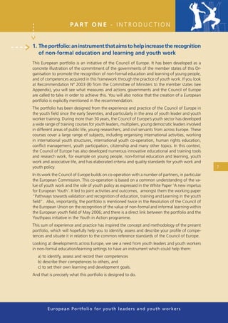 PA R T O N E - I N T R O D U C T I O N


1. The portfolio: an instrument that aims to help increase the recognition
   of non-formal education and learning and youth work
This European portfolio is an initiative of the Council of Europe. It has been developed as a
concrete illustration of the commitment of the governments of the member states of this Or-
ganisation to promote the recognition of non-formal education and learning of young people,
and of competences acquired in this framework through the practice of youth work. If you look
at Recommendation N° 2003 (8) from the Committee of Ministers to the member states (see
Appendix), you will see what measures and actions governments and the Council of Europe
are called to take in order to achieve this. You will also notice that the creation of a European
portfolio is explicitly mentioned in the recommendation.
The portfolio has been designed from the experience and practice of the Council of Europe in
the youth ﬁeld since the early Seventies, and particularly in the area of youth leader and youth
worker training. During more than 30 years, the Council of Europe’s youth sector has developed
a wide range of training courses for youth leaders, multipliers, young democratic leaders involved
in different areas of public life, young researchers, and civil servants from across Europe. These
courses cover a large range of subjects, including organising international activities, working
in international youth structures, international youth co-operation, human rights education,
conﬂict management, youth participation, citizenship and many other topics. In this context,
the Council of Europe has also developed numerous innovative educational and training tools
and research work, for example on young people, non-formal education and learning, youth
work and associative life, and has elaborated criteria and quality standards for youth work and
youth policy.                                                                                        7
In its work the Council of Europe builds on co-operation with a number of partners, in particular
the European Commission. This co-operation is based on a common understanding of the va-
lue of youth work and the role of youth policy as expressed in the White Paper ‘A new impetus
for European Youth’. It led to joint activities and outcomes, amongst them the working paper
“Pathways towards validation and recognition of education, training and Learning in the youth
ﬁeld”. Also, importantly, the portfolio is mentioned twice in the Resolution of the Council of
the European Union on the recognition of the value of non-formal and informal learning within
the European youth ﬁeld of May 2006; and there is a direct link between the portfolio and the
Youthpass initiative in the Youth in Action programme.
This sum of experience and practice has inspired the concept and methodology of the present
portfolio, which will hopefully help you to identify, assess and describe your proﬁle of compe-
tences and situate it in relation to the common reference standards of the Council of Europe.
Looking at developments across Europe, we see a need from youth leaders and youth workers
in non-formal education/learning settings to have an instrument which could help them:
   a) to identify, assess and record their competences
   b) describe their competences to others, and
   c) to set their own learning and development goals.
And that is precisely what this portfolio is designed to do.




        European Portfolio fo r y o u t h l e a d e r s a n d y o u t h wo r k e r s
 