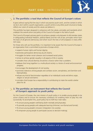 PA R T O N E - I N T R O D U C T I O N


2. The portfolio: a tool that reﬂects the Council of Europe’s values
It goes without saying that the way in which we practice youth work, and the context in which
we do it, be it within a youth organisation, a youth centre or any other youth structure or body,
reﬂects our vision of society and the values we believe in.
This portfolio has been designed in coherence with the values, principles and standards which
underpin the overall action and policy of the Council of Europe in the ﬁeld of youth.
The Council of Europe’s primary goal is to achieve a greater unity between its 46 member states
in safeguarding individual freedom, political liberty and the rule of law, principles which form
the basis of all genuine democracy and which touch the lives of all Europeans in many diffe-
rent ways.
For those who will use the portfolio, it is important to be aware that the Council of Europe is
an organisation that is committed to promote a Europe which:
   • respects human rights and human dignity;
   • promotes participative democracy by all citizens;
   • struggles for better social cohesion and increased social justice;
   • strives to achieve gender equality in all aspects of life in society;
   • considers that cultural diversity should be a chance rather than a problem;
   • believes that living together in a multicultural society is a factor of social and economical
     progress;
   • encourages the development of civil society;                                                    9
   • promotes tolerance among people and combats racism, xenophobia, anti-Semitism and
     Islamophobia;
   • refuses any kind of discrimination regardless of an individual’s social and ethnic origin,
     religion or sexual orientation;
   • considers that Europe has a responsibility in contributing to make the world a better
     place for all.


3. The portfolio: an instrument that reﬂects the Council
   of Europe’s approach to youth policy
For the Council of Europe, the core mission of youth policy is to enable young people to be
active citizens and to ensure the necessary conditions for enabling them to play this role
successfully. To accomplish this, youth policy has to fulﬁl four main tasks:
   • To ensure young people’s well-being (both mentally and physically);
   • To provide young people with adequate learning (informal, non-formal and formal);
   • To ensure young people’s inclusion (integration into society);
   • To empower young people to participate (access to decision-making).




        European Portfolio fo r y o u t h l e a d e r s a n d y o u t h wo r k e r s
 
