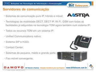 •
Sistemas de comunicação puro IP, híbrido e móvel;
•
Tecnologias de mobilidade DECT, DECT IP, Wi Fi, GSM com todas as
facilidades já adquiridas na tecnologia TDM agora também num sistema IP;
•
Todos os recursos TDM em um sistema IP;
•
Unified Communications nativo;
•
Sistema SIP e H323;
•
Contact Center;
•
Sistemas de pequeno, médio e grande porte;
•
Fixo móvel convergente;
•
Interoperabilidade;
•
Padrões abertos;
Servidores de comunicação
 