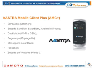 •
SIP Mobile Softphone;
•
Suporta Symbian, BlackBerry, Android e iPhone;
•
Dual Mode (Wi-Fi e GSM);
•
Segurança (Criptografia);
•
Mensagem instantânea;
•
Presença;
•
Suporte ao Windows Phone 7.
AASTRA Mobile Client Plus (AMC+)
 