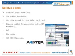 Solidus e-care
•
Contact Center IP MX-One;
•
SIP e H323 atendentes;
•
Voz, chat, e-mail, fax, sms, colaboração web;
•
Sistema Unified Communication built in (IM, UM e
Presença);
•
IVR;
•
Gravação;
•
Até 10.000 agentes.
 