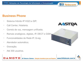 Business Phone
•
Sistema híbrido IP H323 e SIP;
•
Call Center, Hotelaria;
•
Correio de voz, mensagem unificada;
•
Ramais analógicos, digitais, IP, DECT e GSM;
•
Funcionalidades de Rede IP, Q-sig;
•
Atendedor automático;
•
Gravação;
•
Até 300 usuários.
 