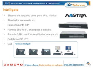 Intelligate
•
Sistema de pequeno porte puro IP ou híbrido;
•
Atendedor, correio de voz;
•
Entroncamento SIP;
•
Ramais SIP, Wi-Fi, analógicos e digitais;
•
Ramais GSM com funcionalidades avançadas;
•
Softphone SIP, CTi;
•
Call Center, Hotelaria, integração OCS MS.
 