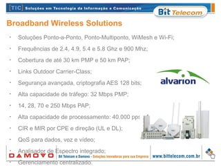 Broadband Wireless Solutions
•
Soluções Ponto-a-Ponto, Ponto-Multiponto, WiMesh e Wi-Fi;
•
Frequências de 2.4, 4.9, 5.4 e 5.8 Ghz e 900 Mhz;
•
Cobertura de até 30 km PMP e 50 km PAP;
•
Links Outdoor Carrier-Class;
•
Segurança avançada, criptografia AES 128 bits;
•
Alta capacidade de tráfego: 32 Mbps PMP;
•
14, 28, 70 e 250 Mbps PAP;
•
Alta capacidade de processamento: 40.000 pps;
•
CIR e MIR por CPE e direção (UL e DL);
•
QoS para dados, voz e vídeo;
•
Analisador de Espectro integrado;
•
Gerenciamento centralizado.
 