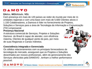 DAdos, MObilidade, VOz
Com presença em mais de 120 países ao redor do mundo por meio de 11
unidades regionais e com uma base com mais de 5.600 Clientes ativos e
1.150 Colaboradores, a Damovo é líder no fornecimento de Projetos,
Soluções e Serviços para a área de Tecnologia da Informação e Comunicação
(TIC) empresarial.
Presença Nacional
A estrutura comercial de Serviços, Projetos e Soluções
Damovo do Brasil é capaz de atender, com eficiência
máxima, Clientes de qualquer ponto do país, por meio
de suas Regionais e Canais Indiretos.
Coexistência integrada e Gerenciada
Os sólidos relacionamentos com os principais fornecedores de
tecnologia do mercado, asseguram que os Projetos e Soluções
desenhados por nossos profissionais, além do gerenciamento dos
Serviços oferecidos pela DAMOVO , tenham a melhor performance
possível.
 