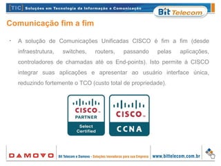 Comunicação fim a fim
•
A solução de Comunicações Unificadas CISCO é fim a fim (desde
infraestrutura, switches, routers, passando pelas aplicações,
controladores de chamadas até os End-points). Isto permite à CISCO
integrar suas aplicações e apresentar ao usuário interface única,
reduzindo fortemente o TCO (custo total de propriedade).
 