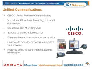 Unified Communications
•
CISCO Unified Personal Communicator;
•
Voz, vídeo, IM, web conferencing, voicemail
e presença;
•
Integração com Microsoft OCS;
•
Suporte para até 30.000 usuários;
•
Sistemas baseados em roteador ou servidor;
•
Controle de mensagens de voz via e-mail e
web browser;
•
Proteção contra roubo e interceptação da
informação.
 