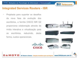 Integrated Services Routers - ISR
•
Projetada para suportar os desafios
da nova fase da evolução dos
escritórios, a família CISCO ISR G2
proporciona colaboração através da
mídia interativa e virtualização para
os escritórios, reduzindo, desta
forma, custos operacionais.
 