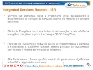 Integrated Services Routers - ISR
•
Serviços sob Demanda: reduz o investimento inicial desacoplando a
disponibilidade de software do hardware através de módulos de serviços
opcionais;
•
Eficiência Energética: incorpora fontes de alimentação de alta eficiência
energética com pleno suporte à tecnologia CISCO EnergWise;
•
Proteção do Investimento: reduz os custos de implementação e aumenta
a flexibilidade; a plataforma também oferece proteção de investimento
com suporte à maioria dos módulos já existentes;
•
Alta Performance: oferece aperfeiçoamento de performance significativo
sobre ISR’s de gerações anteriores.
 