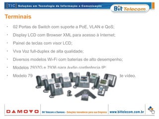 Terminais
•
02 Portas de Switch com suporte a PoE, VLAN e QoS;
•
Display LCD com Browser XML para acesso à Internet;
•
Painel de teclas com visor LCD;
•
Viva Voz full-duplex de alta qualidade;
•
Diversos modelos Wi-Fi com baterias de alto desempenho;
•
Modelos 7937G e 7936 para áudio conferência IP;
•
Modelo 7985G possui câmera integrada para chamadas de vídeo.
 