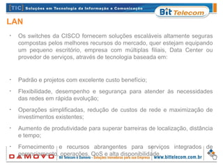 LAN
•
Os switches da CISCO fornecem soluções escaláveis altamente seguras
compostas pelos melhores recursos do mercado, quer estejam equipando
um pequeno escritório, empresa com múltiplas filiais, Data Center ou
provedor de serviços, através de tecnologia baseada em:
•
Padrão e projetos com excelente custo benefício;
•
Flexibilidade, desempenho e segurança para atender às necessidades
das redes em rápida evolução;
•
Operações simplificadas, redução de custos de rede e maximização de
investimentos existentes;
•
Aumento de produtividade para superar barreiras de localização, distância
e tempo;
•
Fornecimento e recursos abrangentes para serviços integrados de
gerenciamento, operações, QoS e alta disponibilidade.
 
