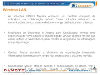 Wireless LAN
•
As soluções CISCO Mobility oferecem um portfólio completo de
aplicativos de colaboração móvel. Essas soluções estendem as
comunicações de voz, vídeo e dados em longa distância e com o tempo.
•
Mobilidade de Segurança e Acesso para Convidados: forneça uma
experiência de VPN simples e sempre ligada; vincule clientes móveis que
usam laptops e smartphones para manter a integridade de informações
em qualquer lugar;
•
Context Aware: aumente a eficiência da organização fornecendo
informações contextuais em tempo real sobre ativos e usuários móveis;
•
Colaboração Móvel: ofereça suporte e comunicações de dados, voz e
vídeo com a rede integrada; permita a colaboração com vários
dispositivos móveis.
 