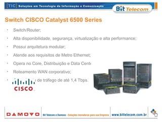 Switch CISCO Catalyst 6500 Series
•
Switch/Router;
•
Alta disponibilidade, segurança, virtualização e alta performance;
•
Possui arquitetura modular;
•
Atende aos requisitos de Metro Ethernet;
•
Opera no Core, Distribuição e Data Center;
•
Roteamento WAN corporativo;
•
Capacidade de tráfego de até 1,4 Tbps.
 