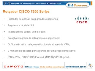 Roteador CISCO 7200 Series
•
Roteador de acesso para grandes escritórios;
•
Arquitetura modular 3U;
•
Integração de dados, voz e vídeo;
•
Solução integrada de roteamento e segurança;
•
QoS, multicast e tráfego multiprotocolo através de VPN;
•
2 milhões de pacotes por segundo por um preço competitivo;
•
IPSec VPN, CISCO IOS Firewall, (MPLS) VPN Support.
 
