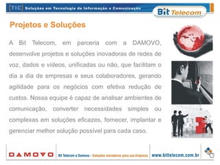 A Bit Telecom, em parceria com a DAMOVO,
desenvolve projetos e soluções inovadoras de redes de
voz, dados e vídeos, unificadas ou não, que facilitam o
dia a dia de empresas e seus colaboradores, gerando
agilidade para os negócios com efetiva redução de
custos. Nossa equipe é capaz de analisar ambientes de
comunicação, converter necessidades simples ou
complexas em soluções eficazes, fornecer, implantar e
gerenciar melhor solução possível para cada caso.
Projetos e Soluções
 