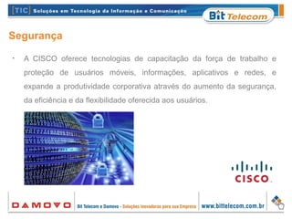 Segurança
•
A CISCO oferece tecnologias de capacitação da força de trabalho e
proteção de usuários móveis, informações, aplicativos e redes, e
expande a produtividade corporativa através do aumento da segurança,
da eficiência e da flexibilidade oferecida aos usuários.
 