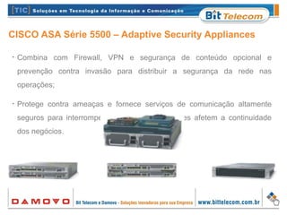 CISCO ASA Série 5500 – Adaptive Security Appliances
•
Combina com Firewall, VPN e segurança de conteúdo opcional e
prevenção contra invasão para distribuir a segurança da rede nas
operações;
•
Protege contra ameaças e fornece serviços de comunicação altamente
seguros para interromper ataques antes que eles afetem a continuidade
dos negócios.
 