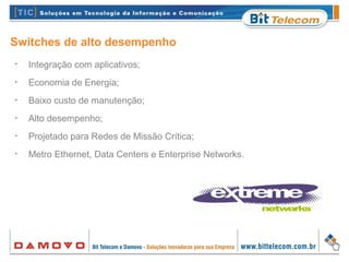 Switches de alto desempenho
•
Integração com aplicativos;
•
Economia de Energia;
•
Baixo custo de manutenção;
•
Alto desempenho;
•
Projetado para Redes de Missão Crítica;
•
Metro Ethernet, Data Centers e Enterprise Networks.
 