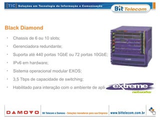 Black Diamond
•
Chassis de 6 ou 10 slots;
•
Gerenciadora redundante;
•
Suporta até 440 portas 1GbE ou 72 portas 10GbE;
•
IPv6 em hardware;
•
Sistema operacional modular EXOS;
•
3,5 Tbps de capacidade de switching;
•
Habilitado para interação com o ambiente de aplicativos.
 