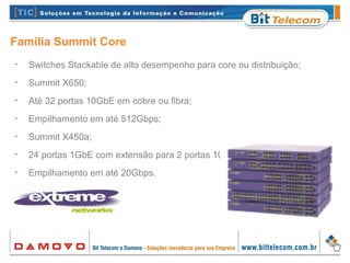 Família Summit Core
•
Switches Stackable de alto desempenho para core ou distribuição;
•
Summit X650;
•
Até 32 portas 10GbE em cobre ou fibra;
•
Empilhamento em até 512Gbps;
•
Summit X450a;
•
24 portas 1GbE com extensão para 2 portas 10GbE;
•
Empilhamento em até 20Gbps.
 