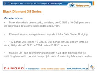 Black Diamond X8 Series
Características
• Maior densidade do mercado, switching de 40 GbE e 10 GbE para core
de empresa e data centers baseados em nuvem.
• Ethernet fabric convergente com suporte total a Data Center Bridging
• 192 portas wire-speed 40 GbE ou 768 portas 10 GbE em um terço de
rack; 576 portas 40 GbE ou 2304 portas 10 GbE por rack
• Mais de 20 Tbps de switching fabric com 1,28 Tbps bidirecionais de
switching bandwidth por slot com projeto de N+1 switching fabric sem perdas
 