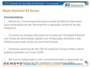 Black Diamond X8 Series
Características
• Menos de 3 microssegundos porta-a-porta de latência ultra baixa
para computação de alto desempenho e aplicação comercial de alta
freqüência
• Consumo de energia mais baixo em 5 watts por 10 Gigabit Ethernet
com fontes de alimentação digitais com refrigeração otimizada e alta
eficiência para data center de puro front-to-back.
• Hardware switching de até 128 mil máquinas virtuais (VMs) usando
padrões baseados em modo VEPA
• Nenhuma configuração a mão e provisionamento e automação de
XNV para rastreamento de VM, relatórios e migração de VPPs
 