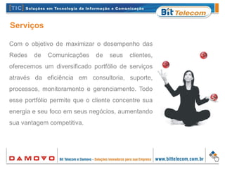 Com o objetivo de maximizar o desempenho das
Redes de Comunicações de seus clientes,
oferecemos um diversificado portfólio de serviços
através da eficiência em consultoria, suporte,
processos, monitoramento e gerenciamento. Todo
esse portfólio permite que o cliente concentre sua
energia e seu foco em seus negócios, aumentando
sua vantagem competitiva.
Serviços
 