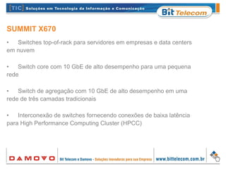 SUMMIT X670
• Switches top-of-rack para servidores em empresas e data centers
em nuvem
• Switch core com 10 GbE de alto desempenho para uma pequena
rede
• Switch de agregação com 10 GbE de alto desempenho em uma
rede de três camadas tradicionais
• Interconexão de switches fornecendo conexões de baixa latência
para High Performance Computing Cluster (HPCC)
 