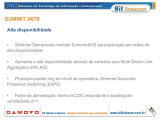 SUMMIT X670
Alta disponibilidade
• Sistema Operacional modular ExtremeXOS para operação em redes de
alta disponibilidade
• Aumenta a alta disponibilidade através de switches com Multi-Switch Link
Aggregation (M-LAG)
• Protocolo packet ring em nível de operadora, Ethernet Automatic
Protection Switching (EAPS)
• Fonte de alimentação interna AC/DC redundante e bandeja de
ventiladores 2+1
 