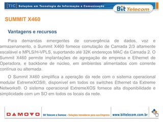 SUMMIT X460
Vantagens e recursos
Para demandas emergentes de convergência de dados, voz e
armazenamento, o Summit X460 fornece comutação de Camada 2/3 altamente
escalável e MPLS/H-VPLS, suportando até 32K endereços MAC da Camada 2. O
Summit X460 permite implantações de agregação de empresa e Ethernet de
Operadora, e backbone de núcleo, em ambientes alimentados com corrente
contínua ou alternada.
O Summit X460 simplifica a operação da rede com o sistema operacional
modular ExtremeXOS®, disponível em todos os switches Ethernet da Extreme
Networks®. O sistema operacional ExtremeXOS fornece alta disponibilidade e
simplicidade com um SO em todos os locais da rede.
 