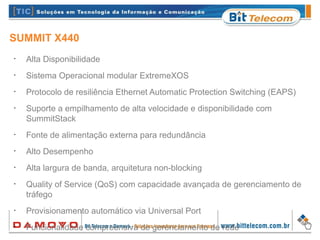 SUMMIT X440
•
Alta Disponibilidade
•
Sistema Operacional modular ExtremeXOS
•
Protocolo de resiliência Ethernet Automatic Protection Switching (EAPS)
•
Suporte a empilhamento de alta velocidade e disponibilidade com
SummitStack
•
Fonte de alimentação externa para redundância
•
Alto Desempenho
•
Alta largura de banda, arquitetura non-blocking
•
Quality of Service (QoS) com capacidade avançada de gerenciamento de
tráfego
•
Provisionamento automático via Universal Port
•
Funcionalidade compreensiva de gerenciamento de rede
 