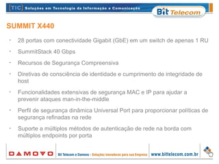 SUMMIT X440
•
28 portas com conectividade Gigabit (GbE) em um switch de apenas 1 RU
•
SummitStack 40 Gbps
•
Recursos de Segurança Compreensiva
•
Diretivas de consciência de identidade e cumprimento de integridade de
host
•
Funcionalidades extensivas de segurança MAC e IP para ajudar a
prevenir ataques man-in-the-middle
•
Perfil de segurança dinâmica Universal Port para proporcionar políticas de
segurança refinadas na rede
•
Suporte a múltiplos métodos de autenticação de rede na borda com
múltiplos endpoints por porta
 