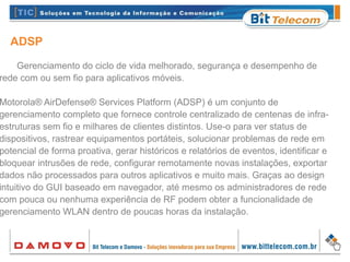 ADSP
Gerenciamento do ciclo de vida melhorado, segurança e desempenho de
rede com ou sem fio para aplicativos móveis.
Motorola® AirDefense® Services Platform (ADSP) é um conjunto de
gerenciamento completo que fornece controle centralizado de centenas de infra-
estruturas sem fio e milhares de clientes distintos. Use-o para ver status de
dispositivos, rastrear equipamentos portáteis, solucionar problemas de rede em
potencial de forma proativa, gerar históricos e relatórios de eventos, identificar e
bloquear intrusões de rede, configurar remotamente novas instalações, exportar
dados não processados para outros aplicativos e muito mais. Graças ao design
intuitivo do GUI baseado em navegador, até mesmo os administradores de rede
com pouca ou nenhuma experiência de RF podem obter a funcionalidade de
gerenciamento WLAN dentro de poucas horas da instalação.
 