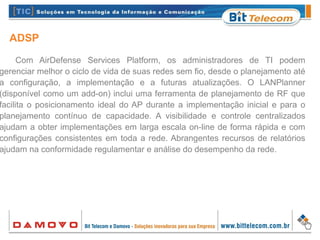ADSP
Com AirDefense Services Platform, os administradores de TI podem
gerenciar melhor o ciclo de vida de suas redes sem fio, desde o planejamento até
a configuração, a implementação e a futuras atualizações. O LANPlanner
(disponível como um add-on) inclui uma ferramenta de planejamento de RF que
facilita o posicionamento ideal do AP durante a implementação inicial e para o
planejamento contínuo de capacidade. A visibilidade e controle centralizados
ajudam a obter implementações em larga escala on-line de forma rápida e com
configurações consistentes em toda a rede. Abrangentes recursos de relatórios
ajudam na conformidade regulamentar e análise do desempenho da rede.
 