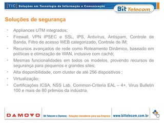 Soluções de segurança
•
Appliances UTM integrados;
•
Firewall, VPN IPSEC e SSL, IPS, Antivírus, Antispam, Controle de
Banda, Filtro de acesso WEB categorizado, Controle de IM;
•
Recursos avançados de rede como Roteamento Dinâmico, baseado em
políticas e otimização de WAN, inclusive com cachê;
•
Mesmas funcionalidades em todos os modelos, provendo recursos de
segurança para pequenos e grandes sites;
•
Alta disponibilidade, com cluster de até 256 dispositivos ;
•
Virtualização;
•
Certificações ICSA, NSS Lab, Common-Criteria EAL – 4+, Virus Bulletin
100 e mais de 80 prêmios da indústria.
 