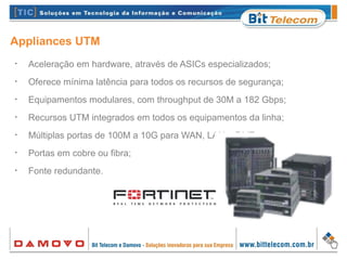 Appliances UTM
•
Aceleração em hardware, através de ASICs especializados;
•
Oferece mínima latência para todos os recursos de segurança;
•
Equipamentos modulares, com throughput de 30M a 182 Gbps;
•
Recursos UTM integrados em todos os equipamentos da linha;
•
Múltiplas portas de 100M a 10G para WAN, LAN e DMZ;
•
Portas em cobre ou fibra;
•
Fonte redundante.
 
