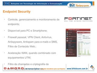 Endpoint Security
•
Controle, gerenciamento e monitoramento de
endpoints;
•
Disponível para PC e Smartphone;
•
Firewall pessoal, VPN Client, Antivírus,
Antispyware, Antispam para e-mails e SMS,
Filtro de Conteúdo Web.;
•
Aceleração WAN, quando combinado com
equipamentos UTM;
•
Filtro de chamadas e criptografia de
informações para smartphones.
 