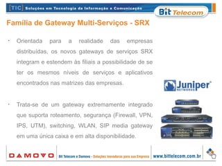 Família de Gateway Multi-Serviços - SRX
•
Orientada para a realidade das empresas
distribuídas, os novos gateways de serviços SRX
integram e estendem às filiais a possibilidade de se
ter os mesmos níveis de serviços e aplicativos
encontrados nas matrizes das empresas.
•
Trata-se de um gateway extremamente integrado
que suporta roteamento, segurança (Firewall, VPN,
IPS, UTM), switching, WLAN, SIP media gateway
em uma única caixa e em alta disponibilidade.
 