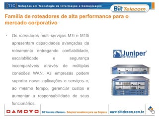 Família de roteadores de alta performance para o
mercado corporativo
•
Os roteadores multi-serviços M7i e M10i
apresentam capacidades avançadas de
roteamento entregando confiabilidade,
escalabilidade e segurança
incomparáveis através de múltiplas
conexões WAN. As empresas podem
suportar novas aplicações e serviços e,
ao mesmo tempo, gerenciar custos e
aumentar a responsabilidade de seus
funcionários.
 