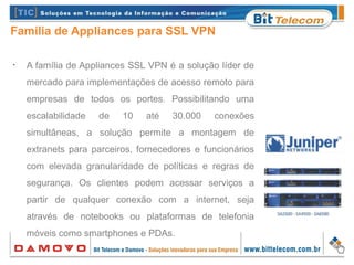 Família de Appliances para SSL VPN
•
A família de Appliances SSL VPN é a solução líder de
mercado para implementações de acesso remoto para
empresas de todos os portes. Possibilitando uma
escalabilidade de 10 até 30.000 conexões
simultâneas, a solução permite a montagem de
extranets para parceiros, fornecedores e funcionários
com elevada granularidade de políticas e regras de
segurança. Os clientes podem acessar serviços a
partir de qualquer conexão com a internet, seja
através de notebooks ou plataformas de telefonia
móveis como smartphones e PDAs.
 