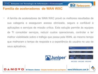 Família de aceleradores de WAN WXC
•
A família de aceleradores de WAN WXC provê os melhores resultados de
sua categoria e asseguram acesso otimizado, seguro e confiável à
aplicações e serviços de missão crítica. Esta solução permite às equipes
de TI consolidar serviços, reduzir custos operacionais, controlar e ter
melhor visibilidade sobre o tráfego que passa pela WAN, ao mesmo tempo
que melhoram o tempo de resposta e a experiência do usuário no uso de
seus aplicativos.
 