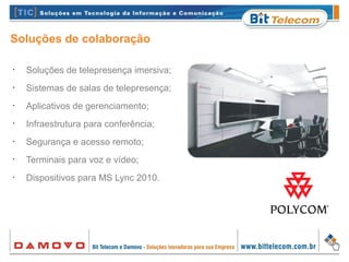Soluções de colaboração
•
Soluções de telepresença imersiva;
•
Sistemas de salas de telepresença;
•
Aplicativos de gerenciamento;
•
Infraestrutura para conferência;
•
Segurança e acesso remoto;
•
Terminais para voz e vídeo;
•
Dispositivos para MS Lync 2010.
 