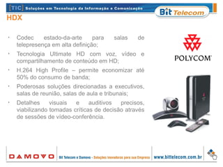 HDX
•
Codec estado-da-arte para salas de
telepresença em alta definição;
•
Tecnologia Ultimate HD com voz, vídeo e
compartilhamento de conteúdo em HD;
•
H.264 High Profile – permite economizar até
50% do consumo de banda;
•
Poderosas soluções direcionadas a executivos,
salas de reunião, salas de aula e tribunais;
•
Detalhes visuais e auditivos precisos,
viabilizando tomadas críticas de decisão através
de sessões de vídeo-conferência.
 