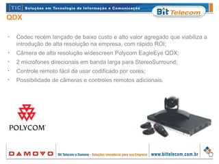 QDX
•
Codec recém lançado de baixo custo e alto valor agregado que viabiliza a
introdução de alta resolução na empresa, com rápido ROI;
•
Câmera de alta resolução widescreen Polycom EagleEye QDX;
•
2 microfones direcionais em banda larga para StereoSurround;
•
Controle remoto fácil de usar codificado por cores;
•
Possibilidade de câmeras e controles remotos adicionais.
 