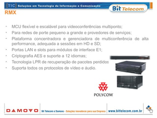 RMX
•
MCU flexível e escalável para videoconferências multiponto;
•
Para redes de porte pequeno a grande e provedores de serviços;
•
Plataforma concentradora e gerenciadora de multiconferência de alta
performance, adequada a sessões em HD e SD;
•
Portas LAN e slots para módulos de interface E1;
•
Criptografia AES e suporte a 12 idiomas;
•
Tecnologia LPR de recuperação de pacotes perdidos;
•
Suporta todos os protocolos de vídeo e áudio.
 