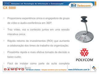 CX 5000
•
Proporciona experiência única e engajadora de grupo
de vídeo e áudio-conferência em 360º;
•
Traz vídeo, voz e conteúdo juntos em uma sessão
interativa única;
•
Rápido retorno de investimentos (ROI) que aumenta
a colaboração dos times de trabalho da organização;
•
Possibilita rápida e mais efetiva tomada de decisão a
baixo custo;
•
Fácil de instalar como parte da suíte completa
Microsoft Lync 2010.
 