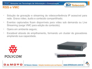 RSS e VMC
•
Solução de gravação e streaming de videoconferência IP acessível para
rede. Grava vídeo, áudio e conteúdo compartilhado;
•
Eventos capturados ficam disponíveis para vídeo sob demanda ou Live
Streaming (exige VMC para edição de conteúdo);
•
Opera em ambiente seguro;
•
Escalável através de empilhamento, formando um cluster de gravadores
ampliando sua capacidade.
 