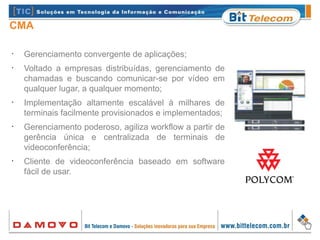 CMA
•
Gerenciamento convergente de aplicações;
•
Voltado a empresas distribuídas, gerenciamento de
chamadas e buscando comunicar-se por vídeo em
qualquer lugar, a qualquer momento;
•
Implementação altamente escalável à milhares de
terminais facilmente provisionados e implementados;
•
Gerenciamento poderoso, agiliza workflow a partir de
gerência única e centralizada de terminais de
videoconferência;
•
Cliente de videoconferência baseado em software
fácil de usar.
 