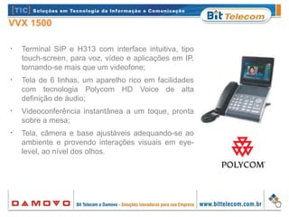 VVX 1500
•
Terminal SIP e H313 com interface intuitiva, tipo
touch-screen, para voz, vídeo e aplicações em IP,
tornando-se mais que um videofone;
•
Tela de 6 linhas, um aparelho rico em facilidades
com tecnologia Polycom HD Voice de alta
definição de áudio;
•
Videoconferência instantânea a um toque, pronta
sobre a mesa;
•
Tela, câmera e base ajustáveis adequando-se ao
ambiente e provendo interações visuais em eye-
level, ao nível dos olhos.
 